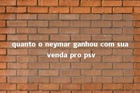 quanto o neymar ganhou com sua venda pro psv