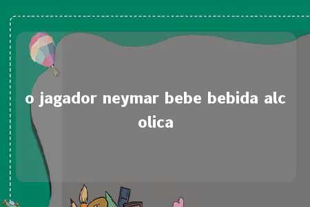 o jagador neymar bebe bebida alcolica