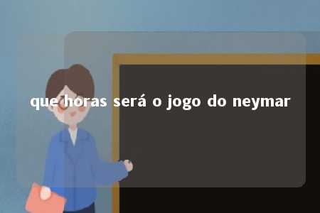 que horas será o jogo do neymar