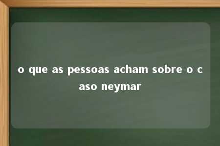 o que as pessoas acham sobre o caso neymar