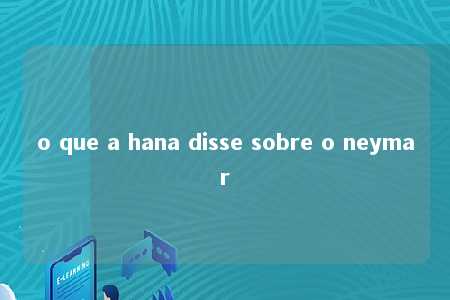 o que a hana disse sobre o neymar