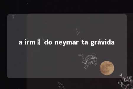 a irmã do neymar ta grávida