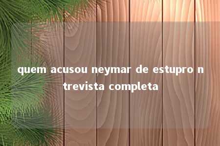 quem acusou neymar de estupro ntrevista completa