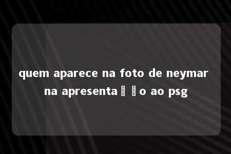 quem aparece na foto de neymar na apresentação ao psg