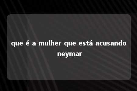 que é a mulher que está acusando neymar