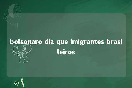 bolsonaro diz que imigrantes brasileiros