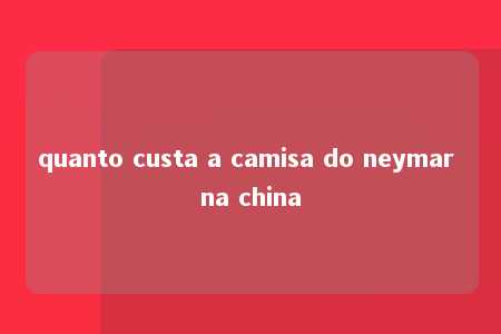 quanto custa a camisa do neymar na china