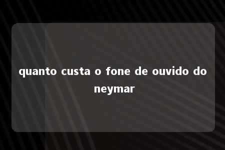 quanto custa o fone de ouvido do neymar