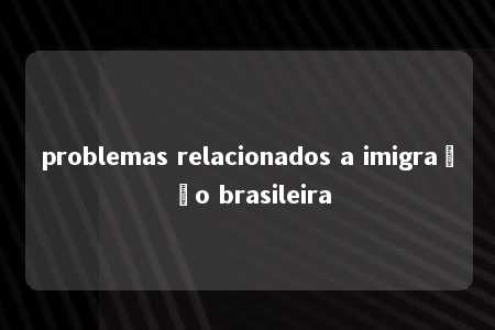 problemas relacionados a imigração brasileira