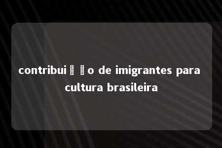 contribuição de imigrantes para cultura brasileira