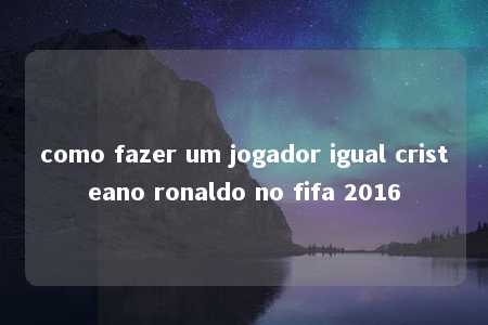 como fazer um jogador igual cristeano ronaldo no fifa 2016