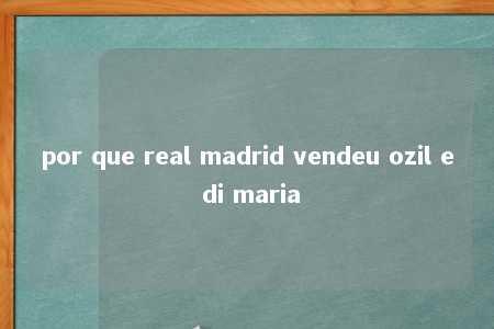 por que real madrid vendeu ozil e di maria