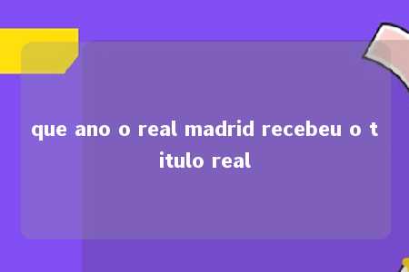 que ano o real madrid recebeu o titulo real