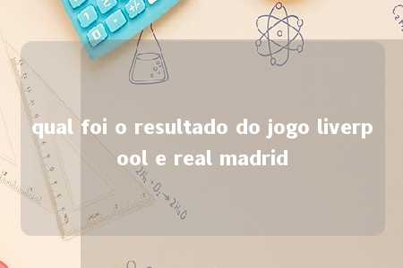 qual foi o resultado do jogo liverpool e real madrid