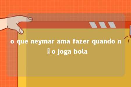 o que neymar ama fazer quando não joga bola