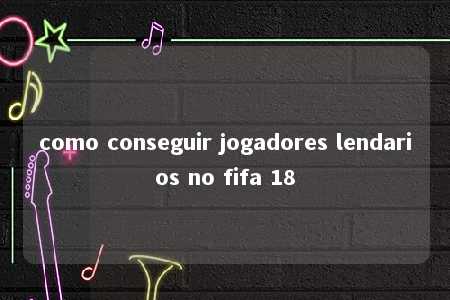 como conseguir jogadores lendarios no fifa 18