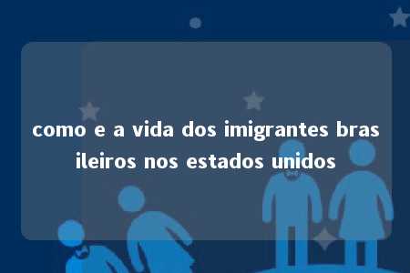 como e a vida dos imigrantes brasileiros nos estados unidos