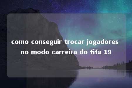 como conseguir trocar jogadores no modo carreira do fifa 19