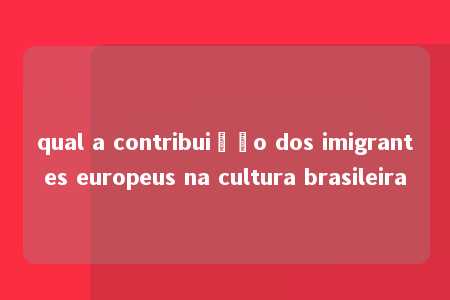 qual a contribuição dos imigrantes europeus na cultura brasileira