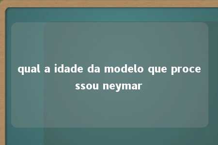 qual a idade da modelo que processou neymar