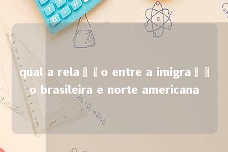 qual a relação entre a imigração brasileira e norte americana