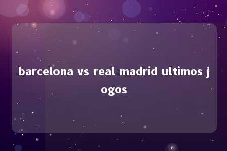 barcelona vs real madrid ultimos jogos