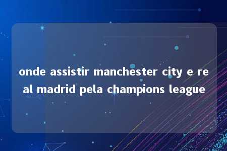 onde assistir manchester city e real madrid pela champions league