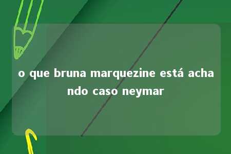 o que bruna marquezine está achando caso neymar