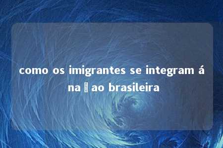 como os imigrantes se integram á naçao brasileira