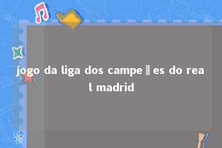 jogo da liga dos campeões do real madrid