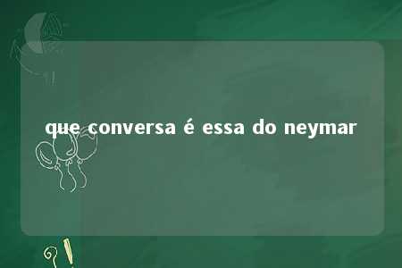 que conversa é essa do neymar