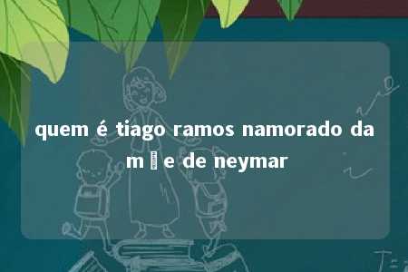 quem é tiago ramos namorado da mãe de neymar