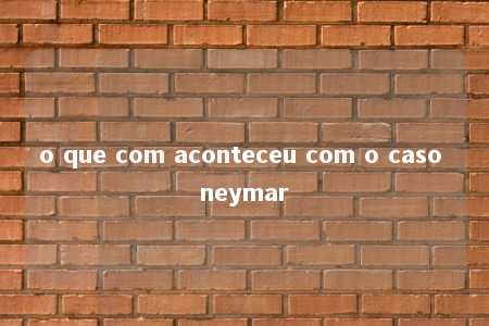 o que com aconteceu com o caso neymar