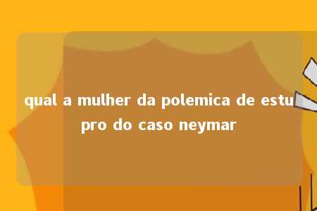 qual a mulher da polemica de estupro do caso neymar