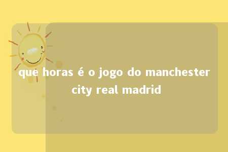 que horas é o jogo do manchester city real madrid