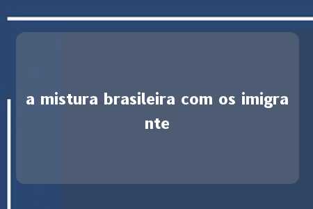 a mistura brasileira com os imigrante