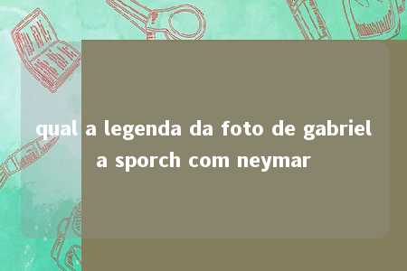 qual a legenda da foto de gabriela sporch com neymar