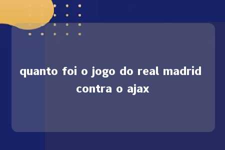 quanto foi o jogo do real madrid contra o ajax