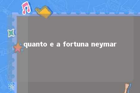 quanto e a fortuna neymar