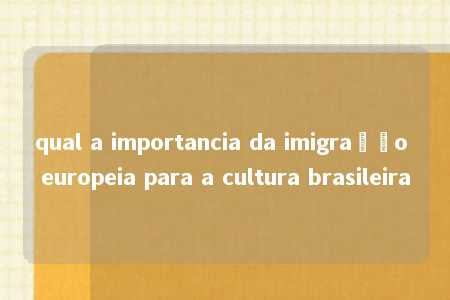 qual a importancia da imigração europeia para a cultura brasileira