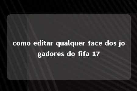 como editar qualquer face dos jogadores do fifa 17