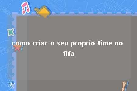 como criar o seu proprio time no fifa