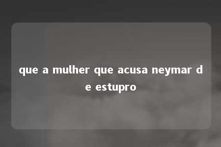 que a mulher que acusa neymar de estupro