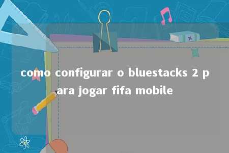 como configurar o bluestacks 2 para jogar fifa mobile