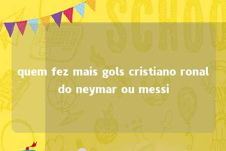 quem fez mais gols cristiano ronaldo neymar ou messi