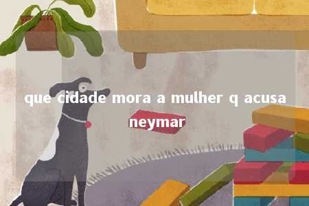 que cidade mora a mulher q acusa neymar