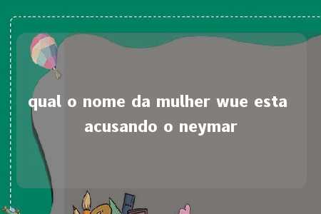 qual o nome da mulher wue esta acusando o neymar