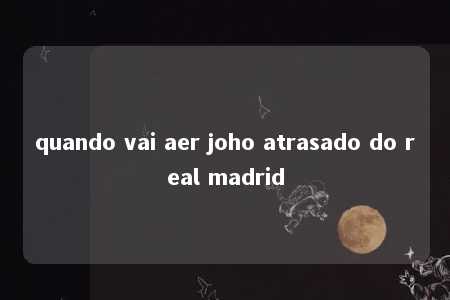 quando vai aer joho atrasado do real madrid