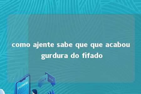 como ajente sabe que que acabou gurdura do fifado