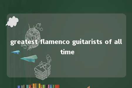 greatest flamenco guitarists of all time